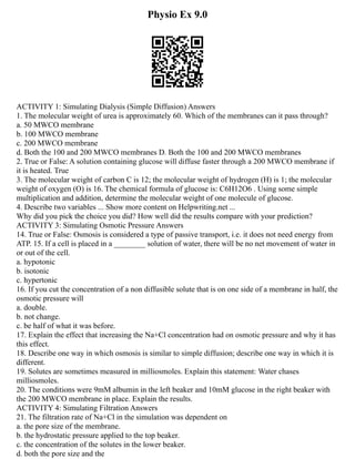 Physio Ex 9.0
ACTIVITY 1: Simulating Dialysis (Simple Diffusion) Answers
1. The molecular weight of urea is approximately 60. Which of the membranes can it pass through?
a. 50 MWCO membrane
b. 100 MWCO membrane
c. 200 MWCO membrane
d. Both the 100 and 200 MWCO membranes D. Both the 100 and 200 MWCO membranes
2. True or False: A solution containing glucose will diffuse faster through a 200 MWCO membrane if
it is heated. True
3. The molecular weight of carbon C is 12; the molecular weight of hydrogen (H) is 1; the molecular
weight of oxygen (O) is 16. The chemical formula of glucose is: C6H12O6 . Using some simple
multiplication and addition, determine the molecular weight of one molecule of glucose.
4. Describe two variables ... Show more content on Helpwriting.net ...
Why did you pick the choice you did? How well did the results compare with your prediction?
ACTIVITY 3: Simulating Osmotic Pressure Answers
14. True or False: Osmosis is considered a type of passive transport, i.e. it does not need energy from
ATP. 15. If a cell is placed in a ________ solution of water, there will be no net movement of water in
or out of the cell.
a. hypotonic
b. isotonic
c. hypertonic
16. If you cut the concentration of a non diffusible solute that is on one side of a membrane in half, the
osmotic pressure will
a. double.
b. not change.
c. be half of what it was before.
17. Explain the effect that increasing the Na+Cl concentration had on osmotic pressure and why it has
this effect.
18. Describe one way in which osmosis is similar to simple diffusion; describe one way in which it is
different.
19. Solutes are sometimes measured in milliosmoles. Explain this statement: Water chases
milliosmoles.
20. The conditions were 9mM albumin in the left beaker and 10mM glucose in the right beaker with
the 200 MWCO membrane in place. Explain the results.
ACTIVITY 4: Simulating Filtration Answers
21. The filtration rate of Na+Cl in the simulation was dependent on
a. the pore size of the membrane.
b. the hydrostatic pressure applied to the top beaker.
c. the concentration of the solutes in the lower beaker.
d. both the pore size and the
 