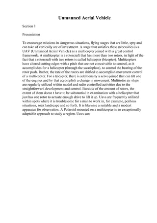 Unmanned Aerial Vehicle
Section 1
Presentation
To encourage missions in dangerous situations, flying stages that are little, spry and
can take of vertically are of investment. A stage that satisfies these necessities is a
UAV (Unmanned Aerial Vehicle) as a multicopter joined with a great control
framework. A multicopter is a rotorcraft that has more than two rotors, in light of the
fact that a rotorcraft with two rotors is called helicopter (bicopter). Multicopters
have altered cutting edges with a pitch that are not conceivable to control, as it
accomplishes for a helicopter (through the swashplate), to control the bearing of the
rotor push. Rather, the rate of the rotors are shifted to accomplish movement control
of a multicopter. For a tricopter, there is additionally a servo joined that can tilt one
of the engines and by that accomplish a change in movement. Multirotor air ships
are regularly utilized within model and radio controlled activities due to the
straightforward development and control. Because of the amount of rotors, the
extent of them doesn t have to be substantial in examination with a helicopter that
just has one rotor to actuate enough drive to lift it up. Uavs are frequently utilized
within spots where it is troublesome for a man to work in, for example, perilous
situations, soak landscape and so forth. It is likewise a suitable and a modest
apparatus for observation. A Polaroid mounted on a multicopter is an exceptionally
adaptable approach to study a region. Uavs can
 