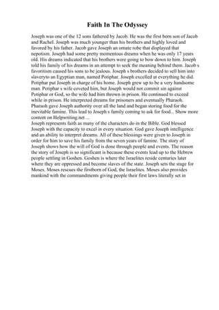Faith In The Odyssey
Joseph was one of the 12 sons fathered by Jacob. He was the first born son of Jacob
and Rachel. Joseph was much younger than his brothers and highly loved and
favored by his father. Jacob gave Joseph an ornate robe that displayed that
nepotism. Joseph had some pretty momentous dreams when he was only 17 years
old. His dreams indicated that his brothers were going to bow down to him. Joseph
told his family of his dreams in an attempt to seek the meaning behind them. Jacob s
favoritism caused his sons to be jealous. Joseph s brothers decided to sell him into
slaveryto an Egyptian man, named Potiphar. Joseph excelled at everything he did.
Potiphar put Joseph in charge of his home. Joseph grew up to be a very handsome
man. Potiphar s wife coveted him, but Joseph would not commit sin against
Potiphar or God, so the wife had him thrown in prison. He continued to exceed
while in prison. He interpreted dreams for prisoners and eventually Pharaoh.
Pharaoh gave Joseph authority over all the land and began storing food for the
inevitable famine. This lead to Joseph s family coming to ask for food... Show more
content on Helpwriting.net ...
Joseph represents faith as many of the characters do in the Bible. God blessed
Joseph with the capacity to excel in every situation. God gave Joseph intelligence
and an ability to interpret dreams. All of these blessings were given to Joseph in
order for him to save his family from the seven years of famine. The story of
Joseph shows how the will of God is done through people and events. The reason
the story of Joseph is so significant is because these events lead up to the Hebrew
people settling in Goshen. Goshen is where the Israelites reside centuries later
where they are oppressed and become slaves of the state. Joseph sets the stage for
Moses. Moses rescues the firstborn of God, the Israelites. Moses also provides
mankind with the commandments giving people their first laws literally set in
 