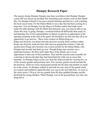 Humpty Research Paper
The nursery rhyme Humpty Dumpty may have you believe that Humpty Dumpty
s great fall was all just an accident, but something more sinister went on that fateful
day. For Humpty himself it was just a normal Saturday perched on a wall watching
the local soccer team. For the Italian Mafia it was a day that had been coming for a
long time. You see Humpty was the Mayor of Sydney and he had made some
under the table dealings with the Mafia that had gone sour, you may be able to see
where this story is going. Humpty s weekend started off differently than usual, he
had Saturday free of his responsibilities as Mayor except for an appearance at the
opening ceremony at the start of the game. He decided to use this rare day off as an
opportunity to go and see... Show more content on Helpwriting.net ...
Kings men Security was hired when the previous security firms contract ended,
Kings men Security made the best offer and was granted the contract. Little did
anyone know Kings men Security was owned secretly by the Italian Mafia, who
Humpty had recently had deals go sour. Though Kings men security was a
legitimate business, the Boss and Under Boss of the family saw it as an
opportunity to take care of their problem. They had the security team assemble for
a meeting to discuss the plan they had formulated for what was to occur that
Saturday. As Humpty began on his way from the field towards the viewing box, on
of the security guards said positions men. Two security guards moved towards the
the doorway, while two more stood guard outside the the door and another on stand
by in the corner. As Humpty walked in and took his seat, each of the guards made
eye contact and nodded to signal the plan was a go in the next half hour. As soon as
the clock struck 3:30 p.m. the two guards from the door grabbed Humpty and the
third held the young children. When Humpty was on the ground there was only one
thing left to
 