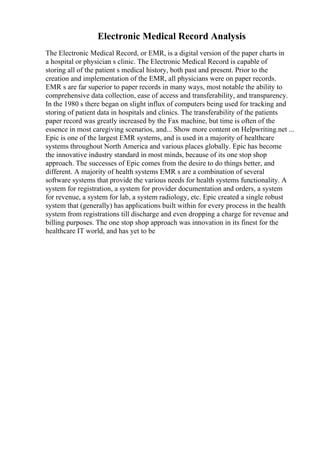 Electronic Medical Record Analysis
The Electronic Medical Record, or EMR, is a digital version of the paper charts in
a hospital or physician s clinic. The Electronic Medical Record is capable of
storing all of the patient s medical history, both past and present. Prior to the
creation and implementation of the EMR, all physicians were on paper records.
EMR s are far superior to paper records in many ways, most notable the ability to
comprehensive data collection, ease of access and transferability, and transparency.
In the 1980 s there began on slight influx of computers being used for tracking and
storing of patient data in hospitals and clinics. The transferability of the patients
paper record was greatly increased by the Fax machine, but time is often of the
essence in most caregiving scenarios, and... Show more content on Helpwriting.net ...
Epic is one of the largest EMR systems, and is used in a majority of healthcare
systems throughout North America and various places globally. Epic has become
the innovative industry standard in most minds, because of its one stop shop
approach. The successes of Epic comes from the desire to do things better, and
different. A majority of health systems EMR s are a combination of several
software systems that provide the various needs for health systems functionality. A
system for registration, a system for provider documentation and orders, a system
for revenue, a system for lab, a system radiology, etc. Epic created a single robust
system that (generally) has applications built within for every process in the health
system from registrations till discharge and even dropping a charge for revenue and
billing purposes. The one stop shop approach was innovation in its finest for the
healthcare IT world, and has yet to be
 