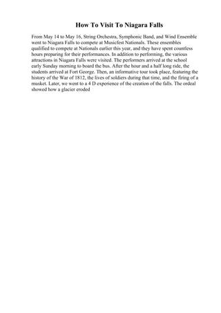 How To Visit To Niagara Falls
From May 14 to May 16, String Orchestra, Symphonic Band, and Wind Ensemble
went to Niagara Falls to compete at Musicfest Nationals. These ensembles
qualified to compete at Nationals earlier this year, and they have spent countless
hours preparing for their performances. In addition to performing, the various
attractions in Niagara Falls were visited. The performers arrived at the school
early Sunday morning to board the bus. After the hour and a half long ride, the
students arrived at Fort George. Then, an informative tour took place, featuring the
history of the War of 1812, the lives of soldiers during that time, and the firing of a
musket. Later, we went to a 4 D experience of the creation of the falls. The ordeal
showed how a glacier eroded
 