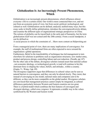 Globalization Is An Increasingly Present Phenomenon,
Which
Globalization is an increasingly present phenomenon, which influences almost
everyone s life to a certain extent. Our world is more connected than ever, and not
just from an economic point of view, but from social, political, technological, and
cultural as well. Globalization can be defined, analysed, tackled many ways, but this
essay seeks to briefly define globalization, introduce the convergencediversity debate,
and examine the different types of organizational strategic perspectives in China.
The notions of globality can be traced back to the early part of humanity, but the term
globalization itself was not coined until the 20th century. From a social standpoint, it
can be defined as:
A social process in which the constraints of ... Show more content on Helpwriting.net
...
From a managerial point of view, there are many implications of convergence. For
example, the staff of multinational firms are often expected to move around the
organization s global operations.
Furthermore, Belief in the transferability of techniques has led management to turn
elsewhere for solutions to problems such as organization structures, new market entry,
product and process design, controlling labour and cost reduction. (Needle, pp.147)
On the other side of the debate, divergence scholars instead assert that national culture
, not economic ideology, or technological growth, is (and will continue to be) the
dominant force in shaping the values, beliefs, and attitudes...within a country .
(Gupta, V.; Wang, J pp. 69)
The divergence supporters argue that differences in cultural values can be seen as
natural barriers to convergence, and they can only be altered slowly. They insist, that
instead of converging on one model, national states and companies aim to be
different, so they can be more compatible on the global market. Divergence scholars
are convinced that management practices cannot simply be integrated, as cultural
differences particularly between Western and Eastern countries are too great.
There is a hybrid model which combines the best features of convergent and
divergent ideology, called cross vergence. It represents a middle way in the values
symbolized by the Western and Eastern world.
 