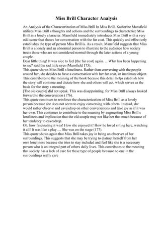 Miss Brill Character Analysis
An Analysis of the Characterization of Miss Brill In Miss Brill, Katherine Mansfield
utilizes Miss Brill s thoughts and actions and the surroundings to characterize Miss
Brill as a lonely character. Mansfield immediately introduces Miss Brill with a very
odd scene that shows her conversation with the fur coat. This quickly and effectively
establishes the type of person Miss Brill is. As a result, Mansfield suggests that Miss
Brill is a lonely and an abnormal person to illustrate to the audience how society
treats those who are not considered normal through the later actions of a young
couple.
Dear little thing! It was nice to feel [the fur coat] again. ... What has been happening
to me? said the sad little eyes (Mansfield 175).
This quote shows Miss Brill s loneliness. Rather than conversing with the people
around her, she decides to have a conversation with her fur coat, an inanimate object.
This contributes to the meaning of the book because this detail helps establish how
the story will continue and dictate how she and others will act, which serves as the
basis for the story s meaning.
[The old couple] did not speak. This was disappointing, for Miss Brill always looked
forward to the conversation (176).
This quote continues to reinforce the characterization of Miss Brill as a lonely
person because she does not seem to enjoy conversing with others. Instead, she
would rather observe and eavesdrop on other conversations and take joy as if it was
her own. This continues to contribute to the meaning by augmenting Miss Brill s
loneliness and implication that the old couple may not like her that much because of
her tendency to eavesdrop.
Oh, how fascinating it was! How she enjoyed it! How he loved sitting here, watching
it all! It was like a play. ... She was on the stage (177).
This quote shows again that Miss Brill takes joy in being an observer of her
surroundings. This suggests that she may be trying to distract herself from her
own loneliness because she tries to stay included and feel like she is a necessary
person who is an integral part of others daily lives. This contributes to the meaning
that society has a lack of care for these type of people because no one in the
surroundings really care
 