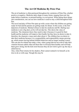 The Art Of Medicine By Peter Pan
The art of medicine is often portrayed throughout the variations of Peter Pan, whether
positive or negative. Medicine takes shape in many forms; ranging from real, but
make believe medicine, to pretend healing, to even poison. When taking these things
into consideration, one can see how medicine is used to stay a child throughout Peter
Pan.
The novel and play of Peter Pan open up with a scene where the children are getting
ready for bed and the parents are getting ready for dinner. In this scene, is the first
depiction of medicine. Michael refuses to take his medicine and Mr. Darling says
medicine is not a big deal, yet he will not take his. This shows the value of
medicine. The characters know they need to take it because it is good for their
health and the medicine will improve their health, but they have no desire to take it;
therefore, the character s tease each other about it. The children have no desire to
take their medicine because it is a responsibility and responsibility means growing
up, which means leaving behind childish behaviors and no longer needing a nurse.
This can also be related into today s time, when young kids do not wish to take their
vitamins because adults often tell them that it will keep them healthy and will help
them grow strong, but the kids resist because they do not wish to grow up, but stay a
child forever.
Also, when Peter returns for his shadow, Peter cannot reattach it to himself, as he
tries to do so with soap. Though this may be
 