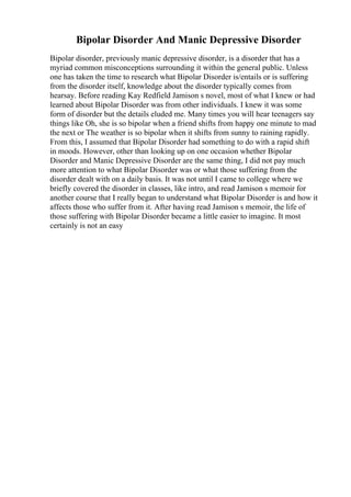 Bipolar Disorder And Manic Depressive Disorder
Bipolar disorder, previously manic depressive disorder, is a disorder that has a
myriad common misconceptions surrounding it within the general public. Unless
one has taken the time to research what Bipolar Disorder is/entails or is suffering
from the disorder itself, knowledge about the disorder typically comes from
hearsay. Before reading Kay Redfield Jamison s novel, most of what I knew or had
learned about Bipolar Disorder was from other individuals. I knew it was some
form of disorder but the details eluded me. Many times you will hear teenagers say
things like Oh, she is so bipolar when a friend shifts from happy one minute to mad
the next or The weather is so bipolar when it shifts from sunny to raining rapidly.
From this, I assumed that Bipolar Disorder had something to do with a rapid shift
in moods. However, other than looking up on one occasion whether Bipolar
Disorder and Manic Depressive Disorder are the same thing, I did not pay much
more attention to what Bipolar Disorder was or what those suffering from the
disorder dealt with on a daily basis. It was not until I came to college where we
briefly covered the disorder in classes, like intro, and read Jamison s memoir for
another course that I really began to understand what Bipolar Disorder is and how it
affects those who suffer from it. After having read Jamison s memoir, the life of
those suffering with Bipolar Disorder became a little easier to imagine. It most
certainly is not an easy
 