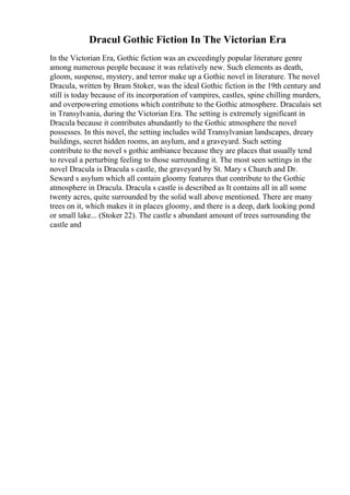 Dracul Gothic Fiction In The Victorian Era
In the Victorian Era, Gothic fiction was an exceedingly popular literature genre
among numerous people because it was relatively new. Such elements as death,
gloom, suspense, mystery, and terror make up a Gothic novel in literature. The novel
Dracula, written by Bram Stoker, was the ideal Gothic fiction in the 19th century and
still is today because of its incorporation of vampires, castles, spine chilling murders,
and overpowering emotions which contribute to the Gothic atmosphere. Draculais set
in Transylvania, during the Victorian Era. The setting is extremely significant in
Dracula because it contributes abundantly to the Gothic atmosphere the novel
possesses. In this novel, the setting includes wild Transylvanian landscapes, dreary
buildings, secret hidden rooms, an asylum, and a graveyard. Such setting
contribute to the novel s gothic ambiance because they are places that usually tend
to reveal a perturbing feeling to those surrounding it. The most seen settings in the
novel Dracula is Dracula s castle, the graveyard by St. Mary s Church and Dr.
Seward s asylum which all contain gloomy features that contribute to the Gothic
atmosphere in Dracula. Dracula s castle is described as It contains all in all some
twenty acres, quite surrounded by the solid wall above mentioned. There are many
trees on it, which makes it in places gloomy, and there is a deep, dark looking pond
or small lake... (Stoker 22). The castle s abundant amount of trees surrounding the
castle and
 