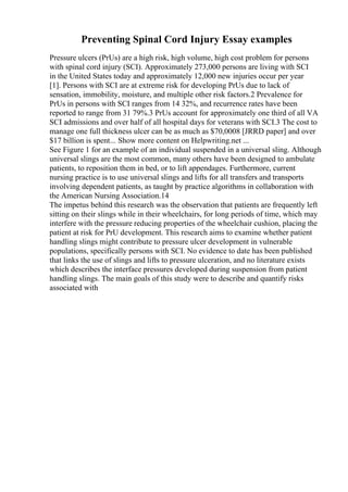 Preventing Spinal Cord Injury Essay examples
Pressure ulcers (PrUs) are a high risk, high volume, high cost problem for persons
with spinal cord injury (SCI). Approximately 273,000 persons are living with SCI
in the United States today and approximately 12,000 new injuries occur per year
[1]. Persons with SCI are at extreme risk for developing PrUs due to lack of
sensation, immobility, moisture, and multiple other risk factors.2 Prevalence for
PrUs in persons with SCI ranges from 14 32%, and recurrence rates have been
reported to range from 31 79%.3 PrUs account for approximately one third of all VA
SCI admissions and over half of all hospital days for veterans with SCI.3 The cost to
manage one full thickness ulcer can be as much as $70,0008 [JRRD paper] and over
$17 billion is spent... Show more content on Helpwriting.net ...
See Figure 1 for an example of an individual suspended in a universal sling. Although
universal slings are the most common, many others have been designed to ambulate
patients, to reposition them in bed, or to lift appendages. Furthermore, current
nursing practice is to use universal slings and lifts for all transfers and transports
involving dependent patients, as taught by practice algorithms in collaboration with
the American Nursing Association.14
The impetus behind this research was the observation that patients are frequently left
sitting on their slings while in their wheelchairs, for long periods of time, which may
interfere with the pressure reducing properties of the wheelchair cushion, placing the
patient at risk for PrU development. This research aims to examine whether patient
handling slings might contribute to pressure ulcer development in vulnerable
populations, specifically persons with SCI. No evidence to date has been published
that links the use of slings and lifts to pressure ulceration, and no literature exists
which describes the interface pressures developed during suspension from patient
handling slings. The main goals of this study were to describe and quantify risks
associated with
 