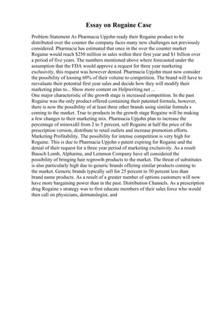 Essay on Rogaine Case
Problem Statement As Pharmacia Upjohn ready their Rogaine product to be
distributed over the counter the company faces many new challenges not previously
considered. Pharmacia has estimated that once in the over the counter market
Rogaine would reach $250 million in sales within their first year and $1 billion over
a period of five years. The numbers mentioned above where forecasted under the
assumption that the FDA would approve a request for three year marketing
exclusivity, this request was however denied. Pharmacia Upjohn must now consider
the possibility of loosing 60% of their volume to competition. The brand will have to
reevaluate their potential first year sales and decide how they will modify their
marketing plan to... Show more content on Helpwriting.net ...
One major characteristic of the growth stage is increased competition. In the past
Rogaine was the only product offered containing their patented formula, however,
there is now the possibility of at least three other brands using similar formula s
coming to the market. True to products in the growth stage Rogaine will be making
a few changes to their marketing mix. Pharmacia Upjohn plan to increase the
percentage of minoxidil from 2 to 5 percent, sell Rogaine at half the price of the
prescription version, distribute to retail outlets and increase promotion efforts.
Marketing Profitability. The possibility for intense competition is very high for
Rogaine. This is due to Pharmacia Upjohn s patent expiring for Rogaine and the
denial of their request for a three year period of marketing exclusivity. As a result
Bausch Lomb, Alpharma, and Lemmon Company have all considered the
possibility of bringing hair regrowth products to the market. The threat of substitutes
is also particularly high due to generic brands offering similar products coming to
the market. Generic brands typically sell for 25 percent to 50 percent less than
brand name products. As a result of a greater number of options customers will now
have more bargaining power than in the past. Distribution Channels. As a prescription
drug Rogaine s strategy was to first educate members of their sales force who would
then call on physicians, dermatologist, and
 