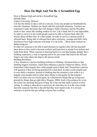 How On High And Not Be A Scrambled Egg
How to Bounce high and not be a Scrambled Egg
Belinda Maio
Liberty University Abstract
Life has the ability to take a toll on everyone. Every day people are bombarded by
stressful situations. Soldiers are faced with life and death situations, Teachers are
expected to make decisions that will change a child s Destiney and the President
needs to face issues like sending soldiers to war. Life is hard, but it is not impossible.
In order to survive in the world people need to be able to bounce back after life
knocks them off their feet. It is that simple. In order to survive a person needs to
rebound back. Being able to rebound back takes resiliency, courage and faith. Only
God knows how high someone will jump. It is up to the ... Show more content on
Helpwriting.net ...
In order for someone to be able to pull themselves together after life has knocked
them down is they need to become resilient and learn how to accept lives defeats and
build from them. When a person is knocked down it is not like humpty dumpty but a
building experience, a way to regroup and to fix any issues that lead to the fall and
forgive not only others but forgive the person inside.
Building Resiliency
A key element to a person building resilience is thinking. Scientist believes that
thinking triggers emotions, which then influence a person s behavior (Mace, 2012).
Sometimes when tragedy does strike people tend to think why? Sometimes a person
will question if they are being punished for a bad deed. In other words people tend
to over think a situation. Instead of thinking that the situation is just what it is a
tragedy some people tend to either place blame or feel guilty for the tragedy?
God is at times seen as a moral agent, he is blamed for things that go wrong and
praised for things that go right (Grey Wegner, 2009). God is the compass he is not
the reason for anything that goes wrong. He is the one that leads a person to their
calling. A calling is what drives a person to do what they do. It is the voice inside
that tells someone that this is the job that they were meant to do. It is not just
ministers or priests that get calling everyone has a calling
 