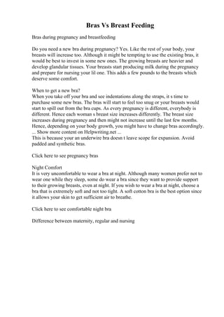 Bras Vs Breast Feeding
Bras during pregnancy and breastfeeding
Do you need a new bra during pregnancy? Yes. Like the rest of your body, your
breasts will increase too. Although it might be tempting to use the existing bras, it
would be best to invest in some new ones. The growing breasts are heavier and
develop glandular tissues. Your breasts start producing milk during the pregnancy
and prepare for nursing your lil one. This adds a few pounds to the breasts which
deserve some comfort.
When to get a new bra?
When you take off your bra and see indentations along the straps, it s time to
purchase some new bras. The bras will start to feel too snug or your breasts would
start to spill out from the bra cups. As every pregnancy is different, everybody is
different. Hence each woman s breast size increases differently. The breast size
increases during pregnancy and then might not increase until the last few months.
Hence, depending on your body growth, you might have to change bras accordingly.
... Show more content on Helpwriting.net ...
This is because your an underwire bra doesn t leave scope for expansion. Avoid
padded and synthetic bras.
Click here to see pregnancy bras
Night Comfort
It is very uncomfortable to wear a bra at night. Although many women prefer not to
wear one while they sleep, some do wear a bra since they want to provide support
to their growing breasts, even at night. If you wish to wear a bra at night, choose a
bra that is extremely soft and not too tight. A soft cotton bra is the best option since
it allows your skin to get sufficient air to breathe.
Click here to see comfortable night bra
Difference between maternity, regular and nursing
 