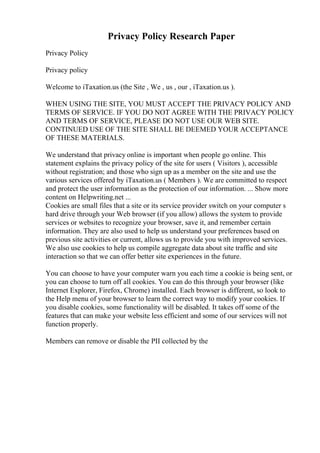 Privacy Policy Research Paper
Privacy Policy
Privacy policy
Welcome to iTaxation.us (the Site , We , us , our , iTaxation.us ).
WHEN USING THE SITE, YOU MUST ACCEPT THE PRIVACY POLICY AND
TERMS OF SERVICE. IF YOU DO NOT AGREE WITH THE PRIVACY POLICY
AND TERMS OF SERVICE, PLEASE DO NOT USE OUR WEB SITE.
CONTINUED USE OF THE SITE SHALL BE DEEMED YOUR ACCEPTANCE
OF THESE MATERIALS.
We understand that privacy online is important when people go online. This
statement explains the privacy policy of the site for users ( Visitors ), accessible
without registration; and those who sign up as a member on the site and use the
various services offered by iTaxation.us ( Members ). We are committed to respect
and protect the user information as the protection of our information. ... Show more
content on Helpwriting.net ...
Cookies are small files that a site or its service provider switch on your computer s
hard drive through your Web browser (if you allow) allows the system to provide
services or websites to recognize your browser, save it, and remember certain
information. They are also used to help us understand your preferences based on
previous site activities or current, allows us to provide you with improved services.
We also use cookies to help us compile aggregate data about site traffic and site
interaction so that we can offer better site experiences in the future.
You can choose to have your computer warn you each time a cookie is being sent, or
you can choose to turn off all cookies. You can do this through your browser (like
Internet Explorer, Firefox, Chrome) installed. Each browser is different, so look to
the Help menu of your browser to learn the correct way to modify your cookies. If
you disable cookies, some functionality will be disabled. It takes off some of the
features that can make your website less efficient and some of our services will not
function properly.
Members can remove or disable the PII collected by the
 