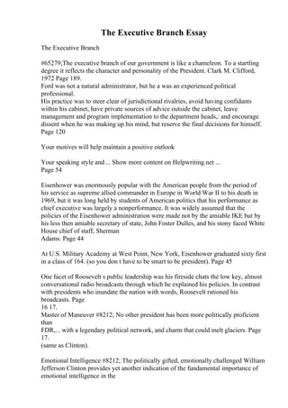 The Executive Branch Essay
The Executive Branch
#65279;The executive branch of our government is like a chameleon. To a startling
degree it reflects the character and personality of the President. Clark M. Clifford,
1972 Page 189.
Ford was not a natural administrator, but he a was an experienced political
professional.
His practice was to steer clear of jurisdictional rivalries, avoid having confidants
within his cabinet, have private sources of advice outside the cabinet, leave
management and program implementation to the department heads,: and encourage
dissent when he was making up his mind, but reserve the final decisions for himself.
Page 120
Your motives will help maintain a positive outlook
Your speaking style and ... Show more content on Helpwriting.net ...
Page 54
Eisenhower was enormously popular with the American people from the period of
his service as supreme allied commander in Europe in World War II to his death in
1969, but it was long held by students of American politics that his performance as
chief executive was largely a nonperformance. It was widely assumed that the
policies of the Eisenhower administration were made not by the amiable IKE but by
his less then amiable secretary of state, John Foster Dulles, and his stony faced White
House chief of staff, Sherman
Adams. Page 44
At U.S. Military Academy at West Point, New York, Eisenhower graduated sixty first
in a class of 164. (so you don t have to be smart to be president). Page 45
One facet of Roosevelt s public leadership was his fireside chats the low key, almost
conversational radio broadcasts through which he explained his policies. In contrast
with presidents who inundate the nation with words, Roosevelt rationed his
broadcasts. Page
16 17.
Master of Maneuver #8212; No other president has been more politically proficient
than
FDR,... with a legendary political network, and charm that could melt glaciers. Page
17.
(same as Clinton).
Emotional Intelligence #8212; The politically gifted, emotionally challenged William
Jefferson Clinton provides yet another indication of the fundamental importance of
emotional intelligence in the
 