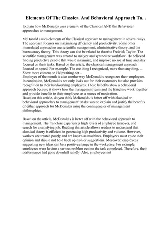 Elements Of The Classical And Behavioral Approach To...
Explain how McDonalds uses elements of the Classical AND the Behavioral
approaches to management.
McDonald s uses elements of the Classical approach to management in several ways.
The approach focuses on maximizing efficiency and productivity. Some other
interrelated approaches are scientific management, administrative theory, and the
bureaucracy theory. This theory can also be related to theorist Fredrick Taylor. The
scientific management was created to analyze and synthesize workflow. He believed
finding productive people that would maximize, and improve no social time and stay
focused on their tasks. Based on the article, the classical management approach
focused on speed. For example, The one thing I recognized, more than anything, ...
Show more content on Helpwriting.net ...
Employee of the month is also another way McDonald s recognizes their employees.
In conclusion, McDonald s not only looks out for their customers but also provides
recognition to their hardworking employees. These benefits show a behavioral
approach because it shows how the management team and the franchise work together
and provide benefits to their employees as a source of motivation.
Based on this article, do you think McDonalds is better off with classical or
behavioral approaches to management? Make sure to explain and justify the benefits
of either approach for McDonalds using the contingencies of management
philosophies.
Based on the article, McDonald s is better off with the behavioral approach to
management. The franchise experiences high levels of employee turnover, and
search for a satisfying job. Reading this article allows readers to understand that
classical theory is efficient in generating high productivity and volume. However,
workers are treated poorly and are known as machines. Employees must voice their
opinion and should not hold back opinion or suggestions. Moreover, employees
suggesting new ideas can be a positive change in the workplace. For example,
employees were having a serious problem getting the task completed. Therefore, their
performance had gone downhill rapidly. Also, employees not
 