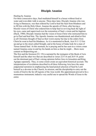 Disciple Ananias
Healing by Ananias
For three consecutive days, Saul meditated himself in a house without food or
water and even didn t talk to anyone. Three days later, Disciple Ananias who was
living in Damascus, was then ordered by Lord to heal the Saul from blindness and
to fill him with the Holy Ghost. Ananias the apostle of Christ, after having a
blissful vision of Christ who ordered him to help Saul in reviving back the light of
his eyes, came and supervised over the restoration of Saul s vision and his baptism
(Dyck, 1980). Disciple Ananias had the vision of Jesus Christ who instructed him to
go to Paul and heal him. The Apostle Ananias was thunderstruck and afraid at first
as all Christians thought of Saul as their worst enemy but due to the orders from
Christ he went to heal his blindness. As it is mentioned in Book, Acts 9:11 12 Get
up and go to the street called Straight, and at the house of Judas look for a man of
Tarsus named Saul. At this moment, he is praying and he has seen in a vision a man
named Ananias come in and lay his hands on him so that he might ... Show more
content on Helpwriting.net ...
The first and the foremost (9:1 19) is narrated by the instigator of the Book of Acts
himself and the other two that are described in verses 22:4 16 and 26:9 19, point
out the dominant part of Paul s strong opinions before Jews in Jerusalem and King
Agrippa separately. They, to some extent create an equivalent historical account. The
interpretations of revelations described in all three following Acts have the same
judgmental narration in emphasizing the hand picked selection of Saul by Lord
himself as a devotee to the Church, its mission, and the discipleship to carry out the
words of God to the far off regions of the Asia world. His appointment proved to be a
momentous instrument; indeed a very useful one to spread the Words of Jesus to the
entire
 