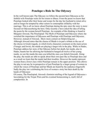 Penelope s Role In The Odyssey
In the well known epic The Odyssey we follow the ancient hero Odysseus as his
faithful wife Penelope waits for his return to Ithaca. From the poem we know that
Penelope looked after their home and weeps for the day her husband to return alive
and no longer be tempted by other suitors to contemplate infidelity with her
marriage. This is all we know about Penelope during the epic since the story is more
focused on Odysseusbeing the hero. Only recently e have asked the idea of telling
the poem by the woman herself Penelope. An example of this thinking is found in
Margaret Atwood, The Penelopiad: The Myth of Penelope and Odysseus where she
switched the importance of Odysseus and Penelope with Penelope and Odysseus .
However, instead of Atwood... Show more content on Helpwriting.net ...
Although Atwood states that the chorus of Maids is in part a tribute to the use of
the chorus in Greek tragedy, in which lowly characters comment on the main action
(Varagic and Irwin), the maids are playing a larger role in the play. While in Hades,
Penelope address her story of the Odyssey before her death, her maids, also in
Hades, haunts her for allowing her husband to hanged all twelve of her young
maids, we are the maids the ones you killed the ones you failed (Atwood). Along
the play, the maids are able to speak about their own past like as Penelope does and
as a result we learn that the maids had their troubles. However the maids represent
women from a lower class while Penelope remain in the upper position. This allows
the play to not any be in perspective of just Penelope by a larger group of women in
which the voices of Penelope and her Maids are heard by the audience (Ingersoll)
Sadly the play isn t celebrating the lives of women s story but their death by the
hands of Odysseus:
Of course, The Penelopiad, Atwood s feminist retelling of the legend of Odysseus s
leavetaking for the Trojan Wars and his eventual homecoming is, itself, full of
complexities. In
 