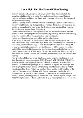 Leo s Fight For The Peace Of The Clearing
Somewhere in the USA there was a forest, a forest with a clearing that all the
animals worked together in to gather food and water. All was peaceful at this
clearing, birds sang and foxes ran about, until Leo made a discovery that threatened
the peace of the clearing.
Leo was a young, prideful, but brave mouse. Even though Leo was a small mouse,
he still wanted to make big changes and discover new things. Leo never gave up his
passion to succeed and he grew up on the clearing to be a smart and brave mouse,
discovering new paths and new things to try.
Leo had always viewed the clearing as his home and he did whatever he could to
protect it, from setting traps for predators to making sure they rationed food correctly,
he did his part on ... Show more content on Helpwriting.net ...
I might aswell explore some more while im here. , he thought.
When he got to the center of the clearing he saw the biggest structure he had ever
seen. There was a huge cabin with a large, faded roof. Even though the cabin looked
abandoned, Leo found some bags of trash that hinted at recent human activity. Of
course, Leo panicked as soon as he saw that humans could be nearby. His mother
had told him about the big humans that lived in large boxes and did whatever they
could to get a mouse out of their home. Oh my! , Leo exclaimed, I better get out of
here before the humans find me! And with that, he ran as fast as he could back to the
clearing
Now even thought Leo had saved the clearing many times, he was known to be a
little dramatic, so when he screamed THE HUMANS ARE COMING FOR US! as
he ran across the clearing people were not taking it as seriously as he hoped for
them to. The humans are gonna get us! he screeched to anyone that would get near
him Theyre gonna kill us! he said while running around in circles. Finally Robert
came to calm him down, Robert was leos best friend and the best flying bird in the
clearing. Calm down, Leo. , Robert said. But the humans are coming for us! ,
exclaimed Leo. What makes you think that? , Robert asked. I found one of their
cabins! Leo said, sounding panicked. We havent seen a human in years though., said
Robert trying to calm Leo down. But what if they go hunting? Leo said, The last time
 