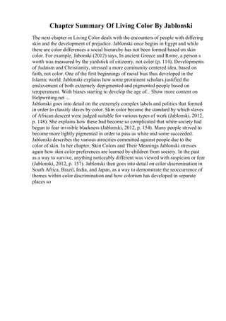 Chapter Summary Of Living Color By Jablonski
The next chapter in Living Color deals with the encounters of people with differing
skin and the development of prejudice. Jablonski once begins in Egypt and while
there are color differences a social hierarchy has not been formed based on skin
color. For example, Jabonski (2012) says, In ancient Greece and Rome, a person s
worth was measured by the yardstick of citizenry, not color (p. 114). Developments
of Judaism and Christianity, stressed a more community centered idea, based on
faith, not color. One of the first beginnings of racial bias thus developed in the
Islamic world. Jablonski explains how some prominent scholars justified the
enslavement of both extremely depigmented and pigmented people based on
temperament. With biases starting to develop the age of... Show more content on
Helpwriting.net ...
Jablonski goes into detail on the extremely complex labels and politics that formed
in order to classify slaves by color. Skin color became the standard by which slaves
of African descent were judged suitable for various types of work (Jablonski, 2012,
p. 148). She explains how these had become so complicated that white society had
begun to fear invisible blackness (Jablonski, 2012, p. 154). Many people strived to
become more lightly pigmented in order to pass as white and some succeeded.
Jablonski describes the various atrocities committed against people due to the
color of skin. In her chapter, Skin Colors and Their Meanings Jablonski stresses
again how skin color preferences are learned by children from society. In the past
as a way to survive, anything noticeably different was viewed with suspicion or fear
(Jablonski, 2012, p. 157). Jablonski then goes into detail on color discrimination in
South Africa, Brazil, India, and Japan, as a way to demonstrate the reoccurrence of
themes within color discrimination and how colorism has developed in separate
places so
 