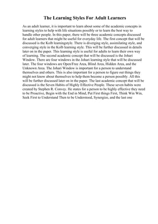 The Learning Styles For Adult Learners
As an adult learner, it is important to learn about some of the academic concepts in
learning styles to help with life situations possibly or to learn the best way to
handle other people. In this paper, there will be three academic concepts discussed
for adult learners that might be useful for everyday life. The first concept that will be
discussed is the Kolb learningstyle. There is diverging style, assimilating style, and
converging style in the Kolb learning style. This will be further discussed in details
later on in the paper. This learning style is useful for adults to learn their own way
of learning. The second academic concept that will be discussed is the Johari
Window. There are four windows in the Johari learning style that will be discussed
later. The four windows are Open/Free Area, Blind Area, Hidden Area, and the
Unknown Area. The Johari Window is important for a person to understand
themselves and others. This is also important for a person to figure out things they
might not know about themselves to help them become a person possibly. All this
will be further discussed later on in the paper. The last academic concept that will be
discussed is the Seven Habits of Highly Effective People. These seven habits were
created by Stephen R. Convey. He states for a person to be highly effective they need
to be Proactive, Begin with the End in Mind, Put First things First, Think Win Win,
Seek First to Understand Then to be Understood, Synergize, and the last one
 