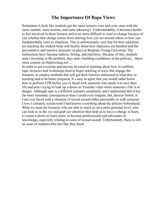 The Importance Of Rape Views
Sometimes it feels like students get the same lectures over and over, ones with the
same content, same lessons, and same takeaways. Understandably, it becomes harder
to feel involved in these lectures and even more difficult to want to change because of
one whether that change comes from altering how you act around others or how you
fundamentally react to situations. This is unfortunately very true for how educators
are teaching the student body and faculty about how rapecases are handled and the
preventative and reactive measures in place at Brigham Young University. The
instructions have become tedious, boring, and repetitive. Because of this, students
aren t investing in the problem, they aren t building confidence in the policies... Show
more content on Helpwriting.net ...
In order to get everyone and anyone invested in learning about how to confront
rape, lecturers and workshops need to begin teaching in ways that engage the
listeners, to employ methods that will get their listeners interested in what they re
teaching and to be better prepared. It s easy to agree that you would rather know
how to perform CPR before you re faced with someone who needs it to save their
life and aren t trying to look up a demo on Youtube video while someone s life is in
danger. Although rape is a different scenario completely and I understand that it has
far more traumatic consequences than I could even imagine, but, heaven forbid, if
I am ever faced with a situation of sexual assault either personally or with someone
I love I certainly would wish I had known everything about the policies beforehand.
What we need are lecturers who are able to reach us on a more personal level, who
can look us in the eye and grab our attention then help us to have a change in heart,
to create a desire to learn more, to become professionals and advocates of
knowledge, especially relating to cases of sexual assault. Unfortunately, there is still
an issue of students who feel like they know
 