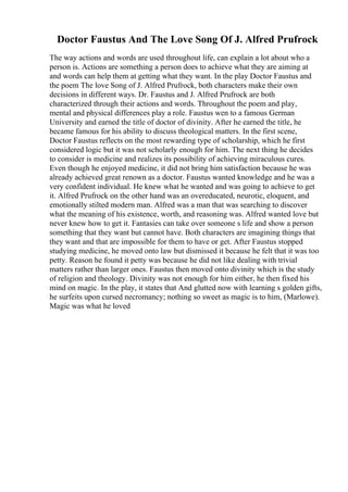 Doctor Faustus And The Love Song Of J. Alfred Prufrock
The way actions and words are used throughout life, can explain a lot about who a
person is. Actions are something a person does to achieve what they are aiming at
and words can help them at getting what they want. In the play Doctor Faustus and
the poem The love Song of J. Alfred Prufrock, both characters make their own
decisions in different ways. Dr. Faustus and J. Alfred Prufrock are both
characterized through their actions and words. Throughout the poem and play,
mental and physical differences play a role. Faustus wen to a famous German
University and earned the title of doctor of divinity. After he earned the title, he
became famous for his ability to discuss theological matters. In the first scene,
Doctor Faustus reflects on the most rewarding type of scholarship, which he first
considered logic but it was not scholarly enough for him. The next thing he decides
to consider is medicine and realizes its possibility of achieving miraculous cures.
Even though he enjoyed medicine, it did not bring him satisfaction because he was
already achieved great renown as a doctor. Faustus wanted knowledge and he was a
very confident individual. He knew what he wanted and was going to achieve to get
it. Alfred Prufrock on the other hand was an overeducated, neurotic, eloquent, and
emotionally stilted modern man. Alfred was a man that was searching to discover
what the meaning of his existence, worth, and reasoning was. Alfred wanted love but
never knew how to get it. Fantasies can take over someone s life and show a person
something that they want but cannot have. Both characters are imagining things that
they want and that are impossible for them to have or get. After Faustus stopped
studying medicine, he moved onto law but dismissed it because he felt that it was too
petty. Reason he found it petty was because he did not like dealing with trivial
matters rather than larger ones. Faustus then moved onto divinity which is the study
of religion and theology. Divinity was not enough for him either, he then fixed his
mind on magic. In the play, it states that And glutted now with learning s golden gifts,
he surfeits upon cursed necromancy; nothing so sweet as magic is to him, (Marlowe).
Magic was what he loved
 