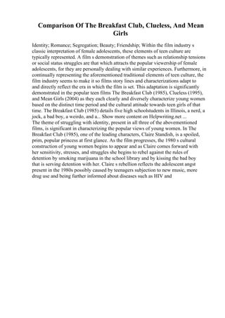 Comparison Of The Breakfast Club, Clueless, And Mean
Girls
Identity; Romance; Segregation; Beauty; Friendship; Within the film industry s
classic interpretation of female adolescents, these elements of teen culture are
typically represented. A film s demonstration of themes such as relationship tensions
or social status struggles are that which attracts the popular viewership of female
adolescents, for they are personally dealing with similar experiences. Furthermore, in
continually representing the aforementioned traditional elements of teen culture, the
film industry seems to make it so films story lines and characterizations adapt to
and directly reflect the era in which the film is set. This adaptation is significantly
demonstrated in the popular teen films The Breakfast Club (1985), Clueless (1995),
and Mean Girls (2004) as they each clearly and diversely characterize young women
based on the distinct time period and the cultural attitude towards teen girls of that
time. The Breakfast Club (1985) details five high schoolstudents in Illinois, a nerd, a
jock, a bad boy, a weirdo, and a... Show more content on Helpwriting.net ...
The theme of struggling with identity, present in all three of the abovementioned
films, is significant in characterizing the popular views of young women. In The
Breakfast Club (1985), one of the leading characters, Claire Standish, is a spoiled,
prim, popular princess at first glance. As the film progresses, the 1980 s cultural
construction of young women begins to appear and as Claire comes forward with
her sensitivity, stresses, and struggles she begins to rebel against the rules of
detention by smoking marijuana in the school library and by kissing the bad boy
that is serving detention with her. Claire s rebellion reflects the adolescent angst
present in the 1980s possibly caused by teenagers subjection to new music, more
drug use and being further informed about diseases such as HIV and
 