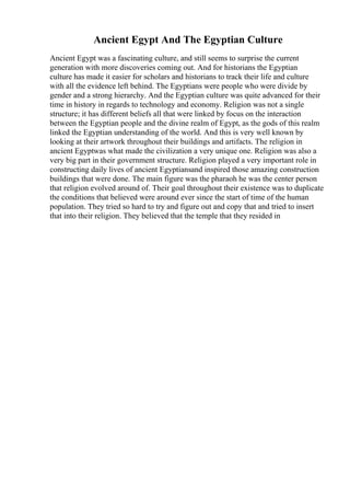 Ancient Egypt And The Egyptian Culture
Ancient Egypt was a fascinating culture, and still seems to surprise the current
generation with more discoveries coming out. And for historians the Egyptian
culture has made it easier for scholars and historians to track their life and culture
with all the evidence left behind. The Egyptians were people who were divide by
gender and a strong hierarchy. And the Egyptian culture was quite advanced for their
time in history in regards to technology and economy. Religion was not a single
structure; it has different beliefs all that were linked by focus on the interaction
between the Egyptian people and the divine realm of Egypt, as the gods of this realm
linked the Egyptian understanding of the world. And this is very well known by
looking at their artwork throughout their buildings and artifacts. The religion in
ancient Egyptwas what made the civilization a very unique one. Religion was also a
very big part in their government structure. Religion played a very important role in
constructing daily lives of ancient Egyptiansand inspired those amazing construction
buildings that were done. The main figure was the pharaoh he was the center person
that religion evolved around of. Their goal throughout their existence was to duplicate
the conditions that believed were around ever since the start of time of the human
population. They tried so hard to try and figure out and copy that and tried to insert
that into their religion. They believed that the temple that they resided in
 