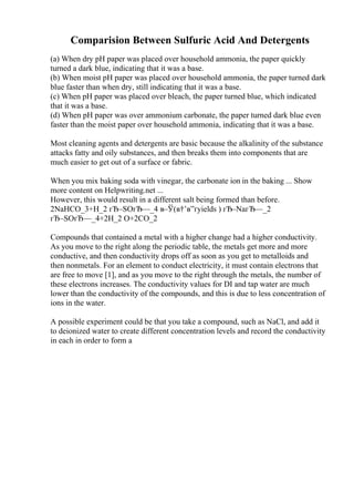 Comparision Between Sulfuric Acid And Detergents
(a) When dry pH paper was placed over household ammonia, the paper quickly
turned a dark blue, indicating that it was a base.
(b) When moist pH paper was placed over household ammonia, the paper turned dark
blue faster than when dry, still indicating that it was a base.
(c) When pH paper was placed over bleach, the paper turned blue, which indicated
that it was a base.
(d) When pH paper was over ammonium carbonate, the paper turned dark blue even
faster than the moist paper over household ammonia, indicating that it was a base.
Most cleaning agents and detergents are basic because the alkalinity of the substance
attacks fatty and oily substances, and then breaks them into components that are
much easier to get out of a surface or fabric.
When you mix baking soda with vinegar, the carbonate ion in the baking ... Show
more content on Helpwriting.net ...
However, this would result in a different salt being formed than before.
2NaHCO_3+H_2 гЂ–SOгЂ—_4 в–Ў(в†’в”ґyields ) гЂ–NaгЂ—_2
гЂ–SOгЂ—_4+2H_2 O+2CO_2
Compounds that contained a metal with a higher change had a higher conductivity.
As you move to the right along the periodic table, the metals get more and more
conductive, and then conductivity drops off as soon as you get to metalloids and
then nonmetals. For an element to conduct electricity, it must contain electrons that
are free to move [1], and as you move to the right through the metals, the number of
these electrons increases. The conductivity values for DI and tap water are much
lower than the conductivity of the compounds, and this is due to less concentration of
ions in the water.
A possible experiment could be that you take a compound, such as NaCl, and add it
to deionized water to create different concentration levels and record the conductivity
in each in order to form a
 