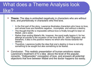 What does a Theme Analysis look like? Thesis:  The idea is embodied negatively in characters who are without love, and prohibitively in characters who find love.  In the first part of the story, Lawrence illustrates characters who have no love, and whose lives are therefore negative , incomplete, and without a destiny. The thought that life is impossible without love is finally brought to bear on Mabel, Joe’s sister. Rather than ending Mabel's life, however, the pond really begins it, for her attempt at suicide is the occasion of her love with Dr. Jack Fergusson, and therefore, it also is the positive means ne which she moves towards her destiny. Therefore, Lawrence builds the idea that one’s destiny in love is not only something to be sought but also something to be feared. Conclusion:  This realistic presentation of human emotions raises Lawrence's treatment of hi s idea  above the level of the popular, romantic, “Hollywooden” conception of love, and answers all potential objections that love between Mabel and the doctor happens too easily. 