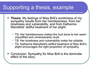 Supporting a thesis, example Thesis : My feelings of Miss Brill’s worthiness of my sympathy results from her harmlessness, from her loneliness and vulnerability, and from Katherine Mansfield’ skillful treatment of her plight. TS: Her harmlessness makes the hurt done to her seem unjustified and unnecessarily cruel. TS: Her loneliness and vulnerability make her pitiable. TS: Katherine Mansfield's skillful treatment of Miss Brill’s plight encourages the right proportion of sympathy. Conclusion: Sympathy for Miss Brill is the dominate effect of the story.  