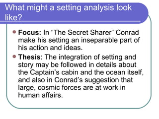 What might a setting analysis look like? Focus:  In “The Secret Sharer” Conrad make his setting an inseparable part of his action and ideas. Thesis : The integration of setting and story may be followed in details about the Captain’s cabin and the ocean itself, and also in Conrad’s suggestion that large, cosmic forces are at work in human affairs. 