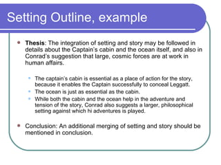 Setting Outline, example Thesis : The integration of setting and story may be followed in details about the Captain’s cabin and the ocean itself, and also in Conrad’s suggestion that large, cosmic forces are at work in human affairs. The captain’s cabin is essential as a place of action for the story, because it enables the Captain successfully to conceal Leggatt. The ocean is just as essential as the cabin. While both the cabin and the ocean help in the adventure and tension of the story, Conrad also suggests a larger, philosophical setting against which hi adventures is played.  Conclusion: An additional merging of setting and story should be mentioned in conclusion. 
