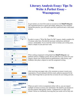 Literary Analysis Essay: Tips To
Write A Perfect Essay -
Wuzzupessay
1. Step
To get started, you must first create an account on site HelpWriting.net.
The registration process is quick and simple, taking just a few moments.
During this process, you will need to provide a password and a valid email
address.
2. Step
In order to create a "Write My Paper For Me" request, simply complete the
10-minute order form. Provide the necessary instructions, preferred
sources, and deadline. If you want the writer to imitate your writing style,
attach a sample of your previous work.
3. Step
When seeking assignment writing help from HelpWriting.net, our
platform utilizes a bidding system. Review bids from our writers for your
request, choose one of them based on qualifications, order history, and
feedback, then place a deposit to start the assignment writing.
4. Step
After receiving your paper, take a few moments to ensure it meets your
expectations. If you're pleased with the result, authorize payment for the
writer. Don't forget that we provide free revisions for our writing services.
5. Step
When you opt to write an assignment online with us, you can request
multiple revisions to ensure your satisfaction. We stand by our promise to
provide original, high-quality content - if plagiarized, we offer a full
refund. Choose us confidently, knowing that your needs will be fully met.
Literary Analysis Essay: Tips To Write A Perfect Essay - Wuzzupessay Literary Analysis Essay: Tips To Write A
Perfect Essay - Wuzzupessay
 