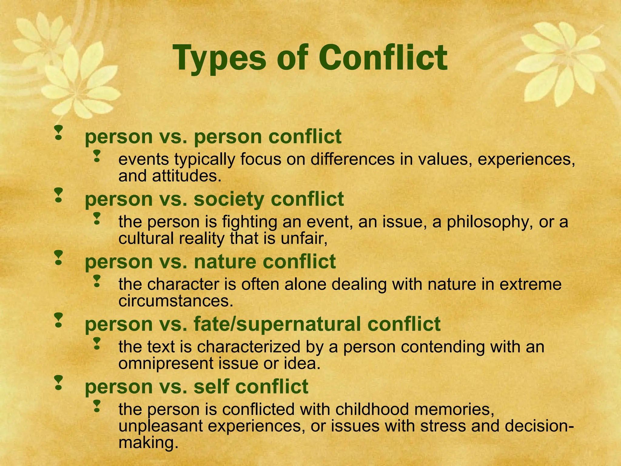 Types of Conflict
 person vs. person conflict
 events typically focus on differences in values, experiences,
and attitudes.
 person vs. society conflict
 the person is fighting an event, an issue, a philosophy, or a
cultural reality that is unfair,
 person vs. nature conflict
 the character is often alone dealing with nature in extreme
circumstances.
 person vs. fate/supernatural conflict
 the text is characterized by a person contending with an
omnipresent issue or idea.
 person vs. self conflict
 the person is conflicted with childhood memories,
unpleasant experiences, or issues with stress and decision-
making.
 