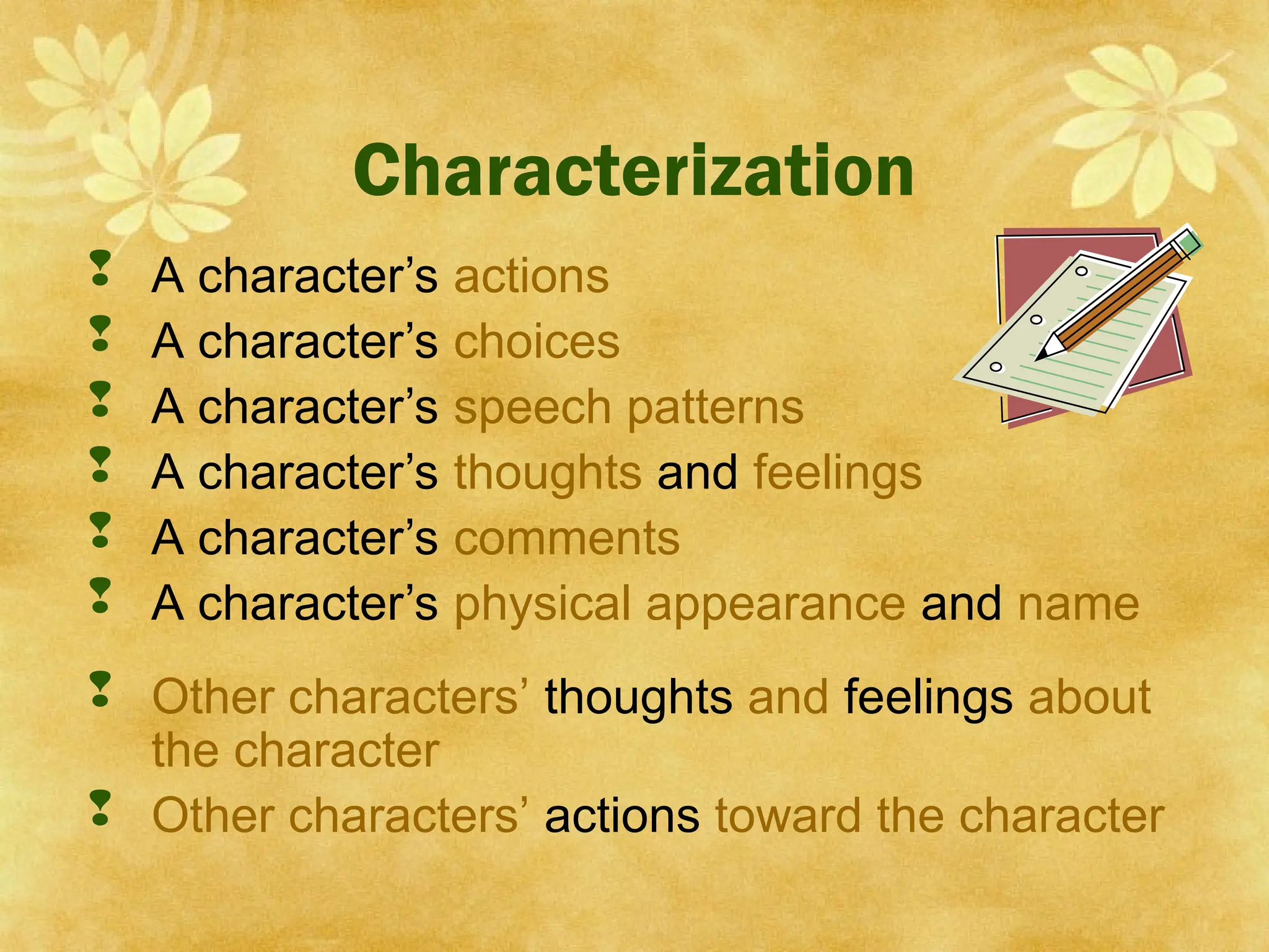 A character’s actions
 A character’s choices
 A character’s speech patterns
 A character’s thoughts and feelings
 A character’s comments
 A character’s physical appearance and name
 Other characters’ thoughts and feelings about
the character
 Other characters’ actions toward the character
Characterization
 