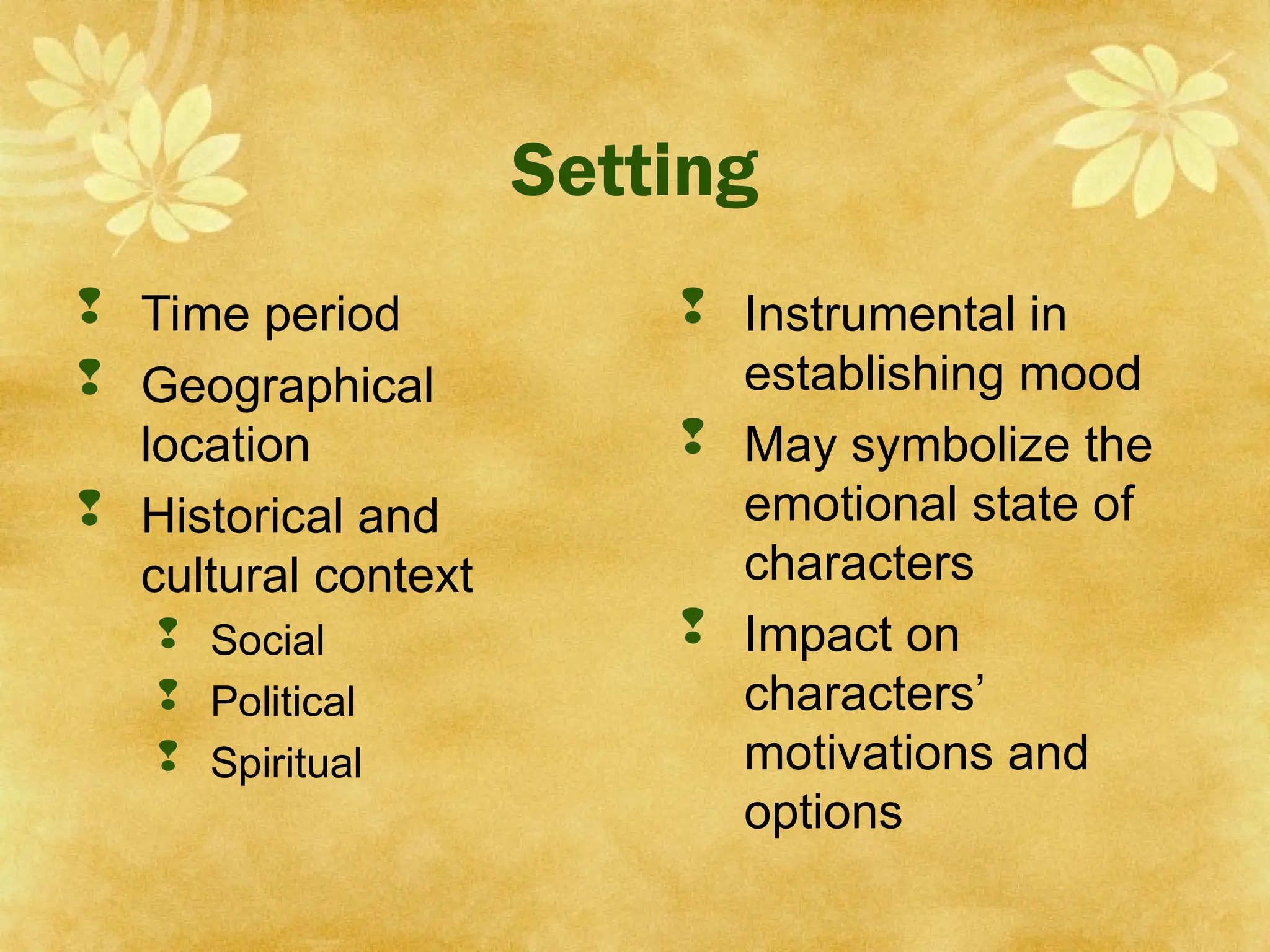 Setting
 Time period
 Geographical
location
 Historical and
cultural context
 Social
 Political
 Spiritual
 Instrumental in
establishing mood
 May symbolize the
emotional state of
characters
 Impact on
characters’
motivations and
options
 