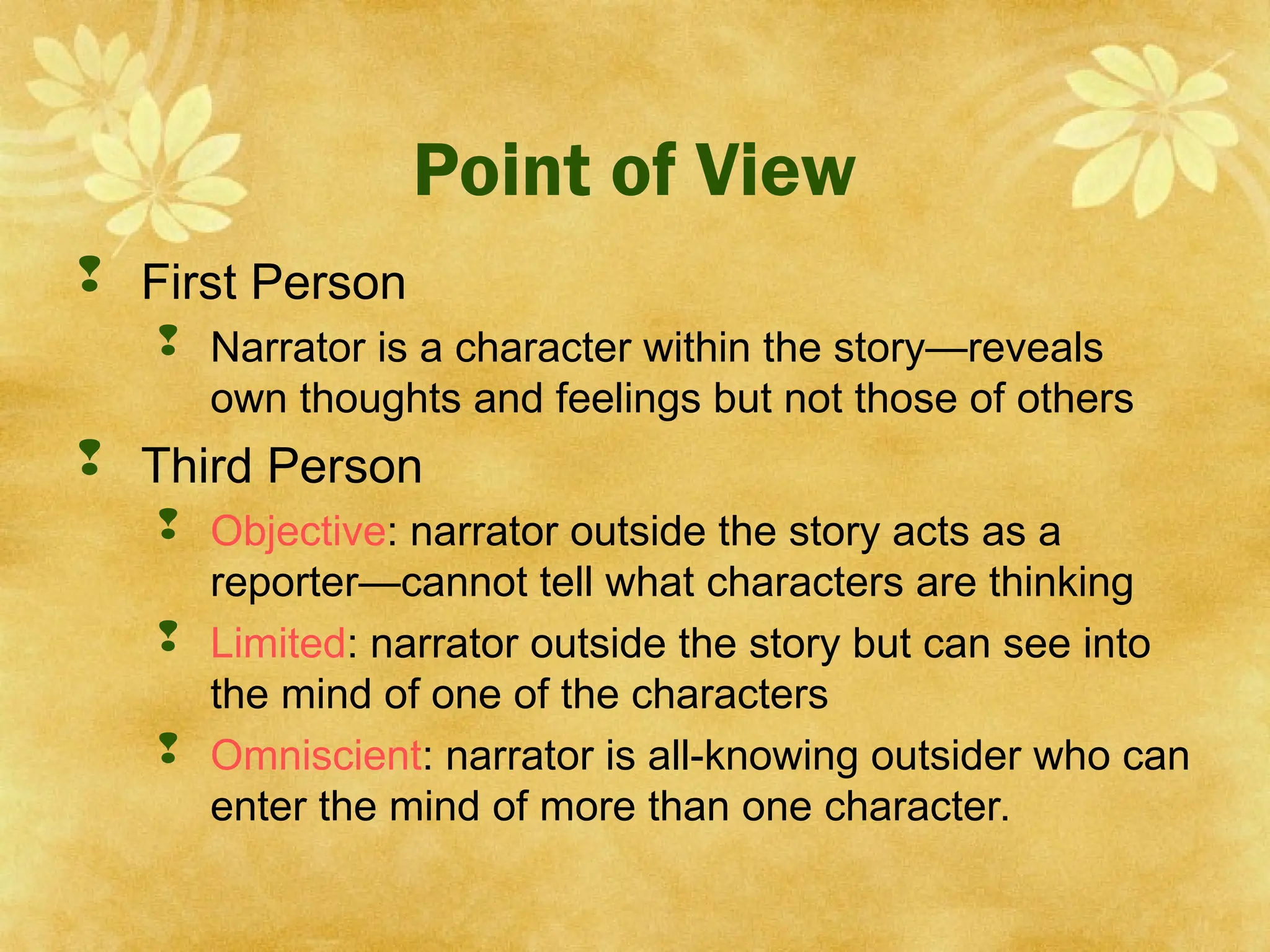 Point of View
 First Person
 Narrator is a character within the story—reveals
own thoughts and feelings but not those of others
 Third Person
 Objective: narrator outside the story acts as a
reporter—cannot tell what characters are thinking
 Limited: narrator outside the story but can see into
the mind of one of the characters
 Omniscient: narrator is all-knowing outsider who can
enter the mind of more than one character.
 