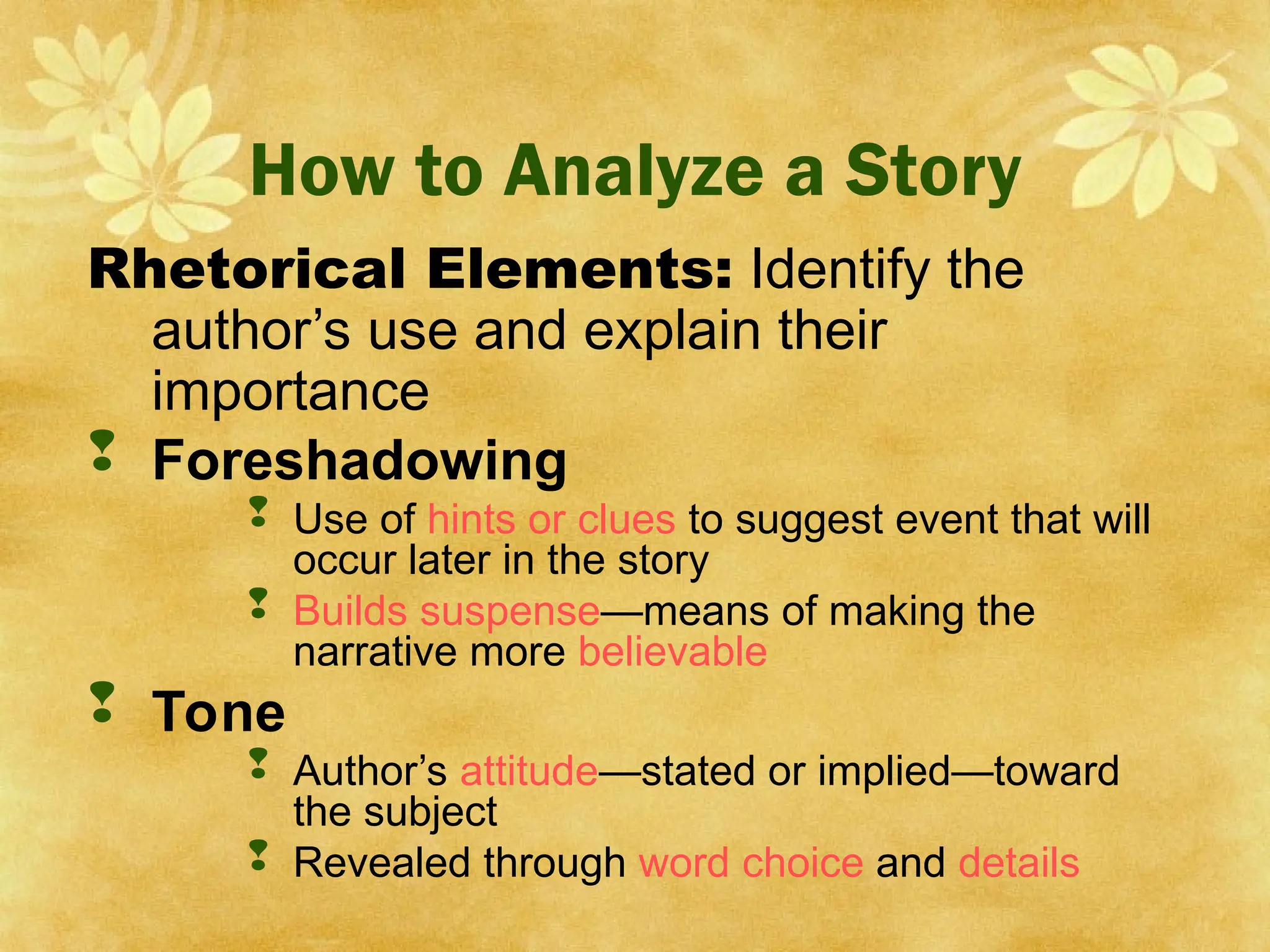 How to Analyze a Story
Rhetorical Elements: Identify the
author’s use and explain their
importance
 Foreshadowing
 Use of hints or clues to suggest event that will
occur later in the story
 Builds suspense—means of making the
narrative more believable
 Tone
 Author’s attitude—stated or implied—toward
the subject
 Revealed through word choice and details
 