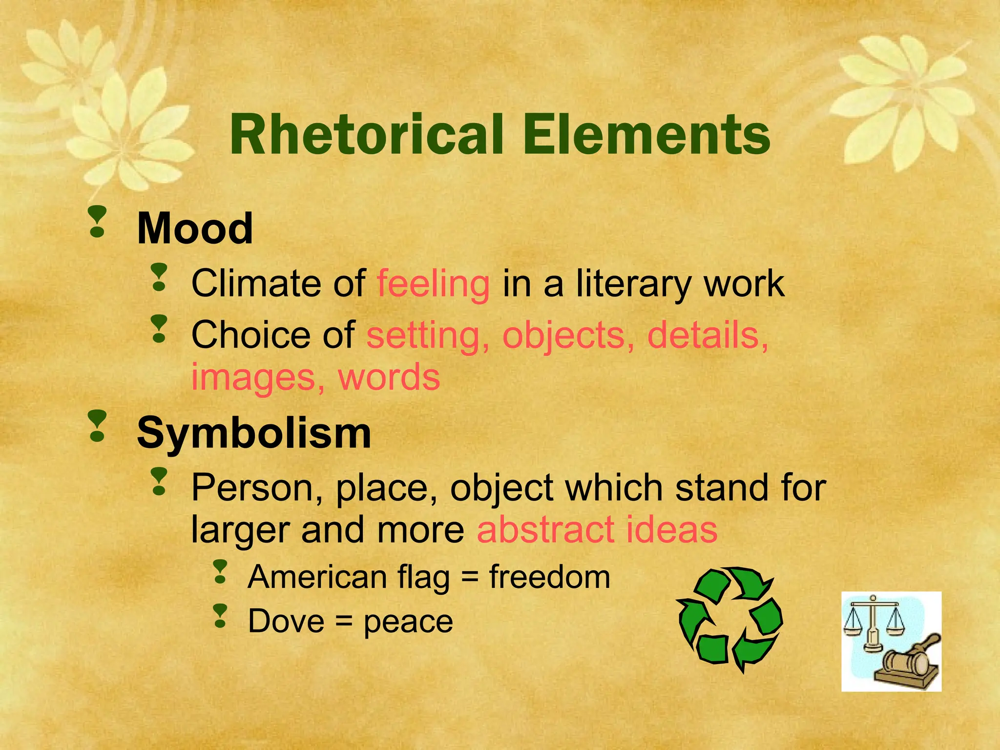 Rhetorical Elements
 Mood
 Climate of feeling in a literary work
 Choice of setting, objects, details,
images, words
 Symbolism
 Person, place, object which stand for
larger and more abstract ideas
 American flag = freedom
 Dove = peace
 