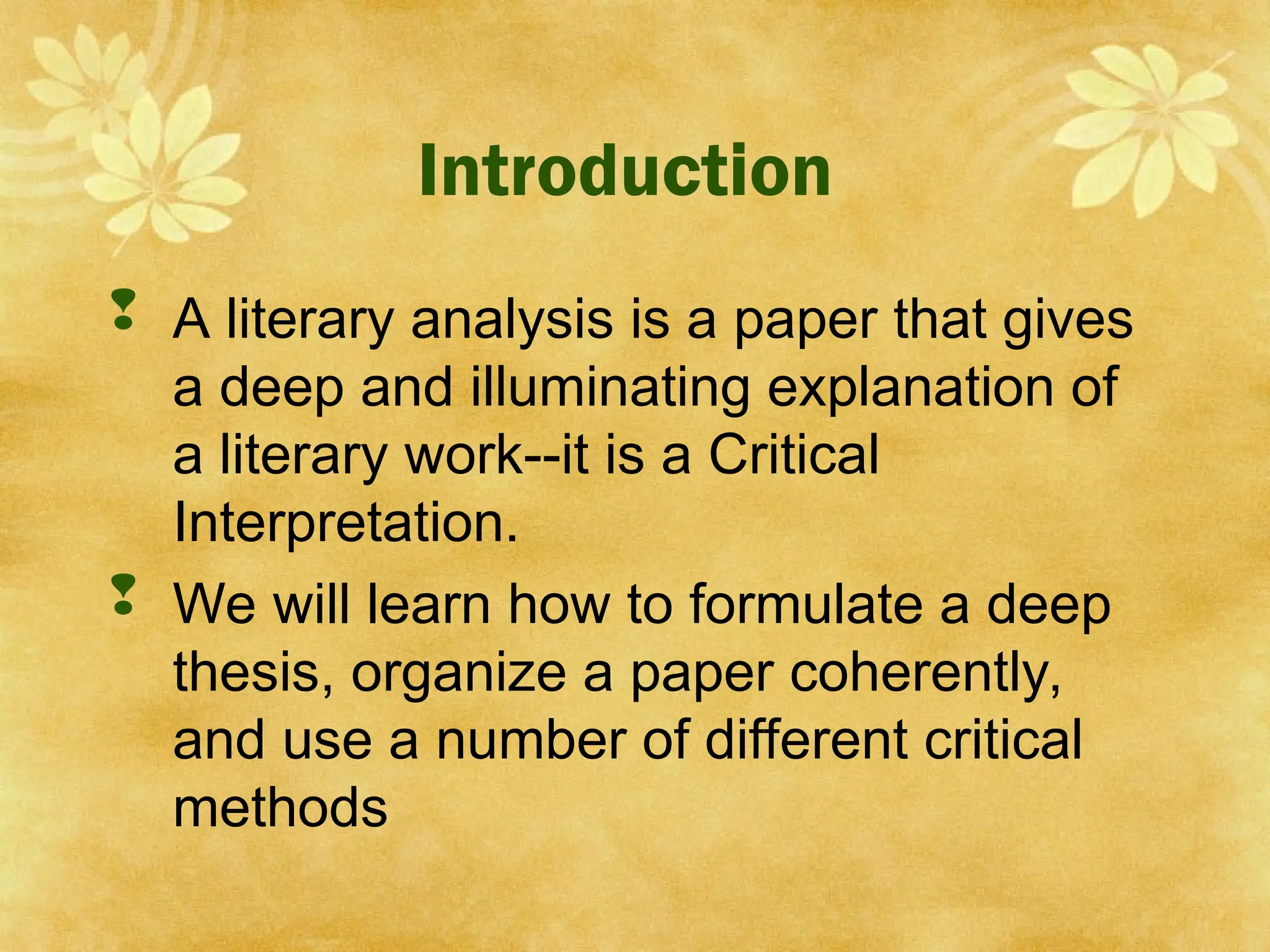 Introduction
 A literary analysis is a paper that gives
a deep and illuminating explanation of
a literary work--it is a Critical
Interpretation.
 We will learn how to formulate a deep
thesis, organize a paper coherently,
and use a number of different critical
methods
 