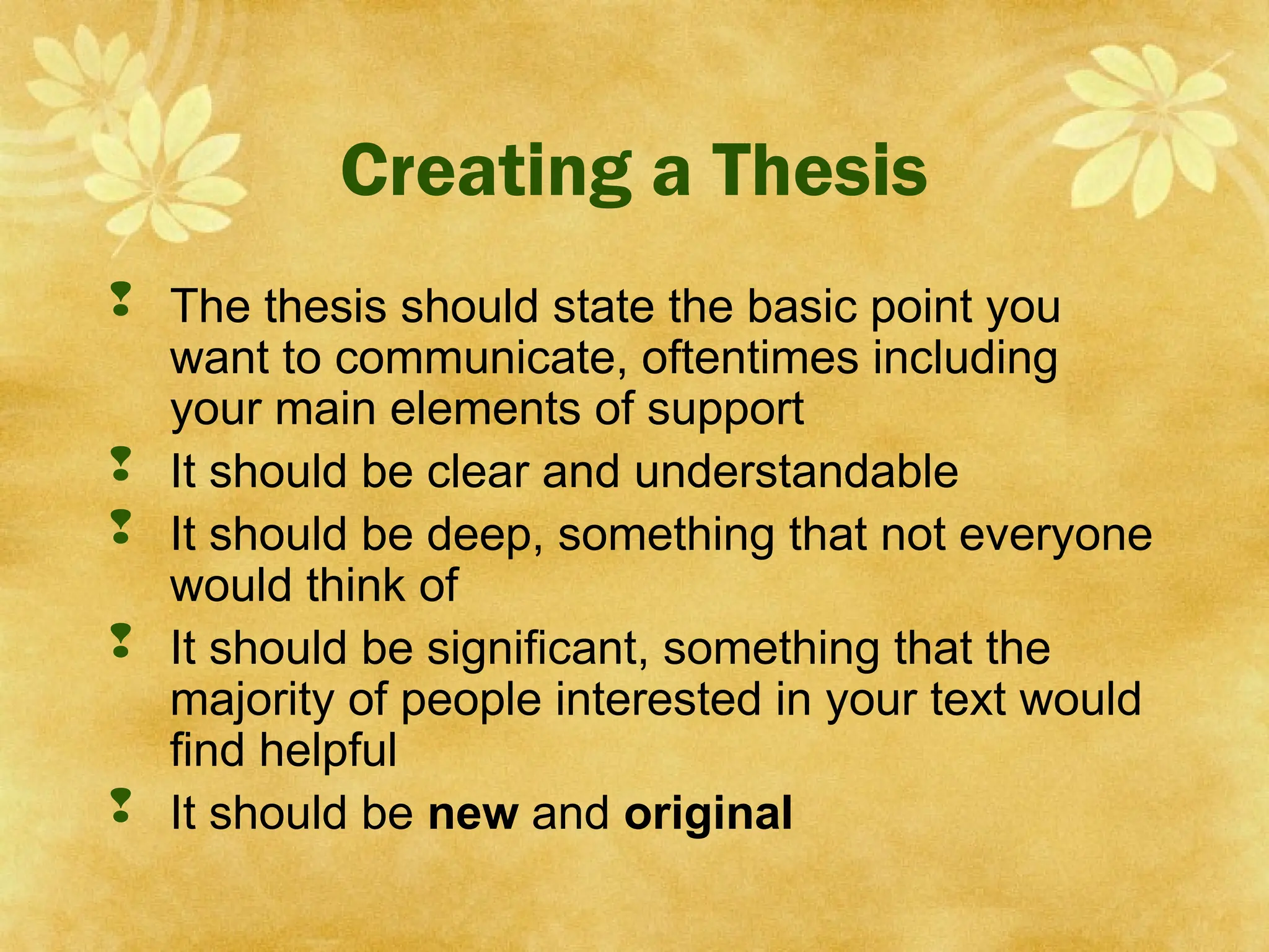 Creating a Thesis
 The thesis should state the basic point you
want to communicate, oftentimes including
your main elements of support
 It should be clear and understandable
 It should be deep, something that not everyone
would think of
 It should be significant, something that the
majority of people interested in your text would
find helpful
 It should be new and original
 