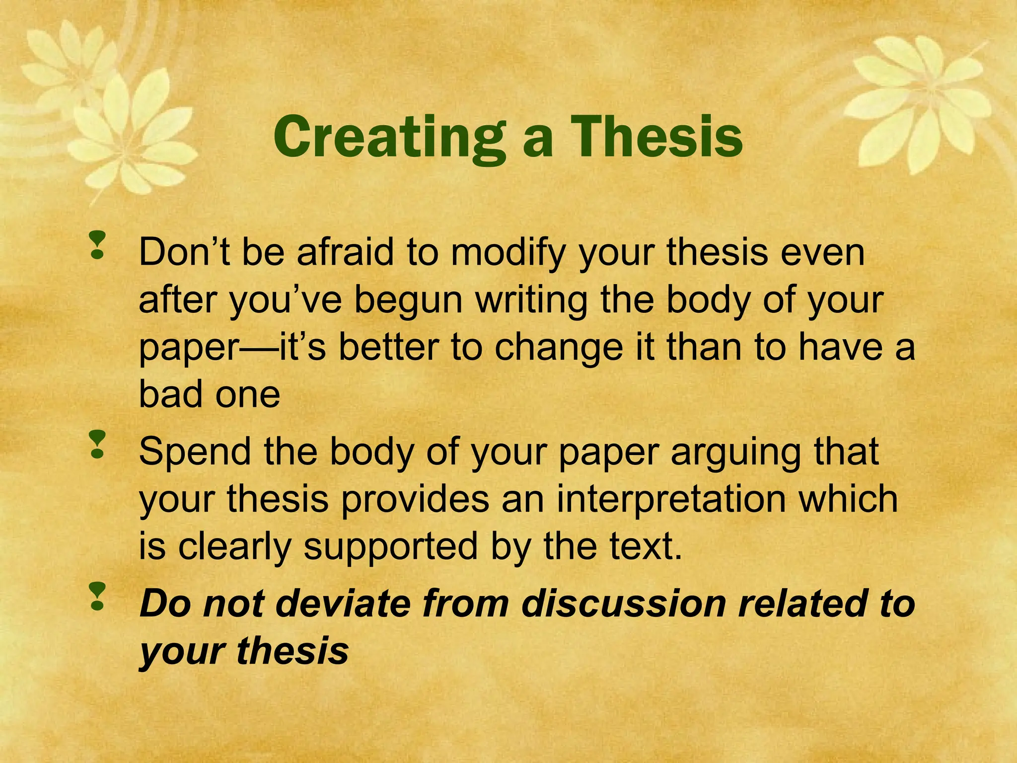 Creating a Thesis
 Don’t be afraid to modify your thesis even
after you’ve begun writing the body of your
paper—it’s better to change it than to have a
bad one
 Spend the body of your paper arguing that
your thesis provides an interpretation which
is clearly supported by the text.
 Do not deviate from discussion related to
your thesis
 