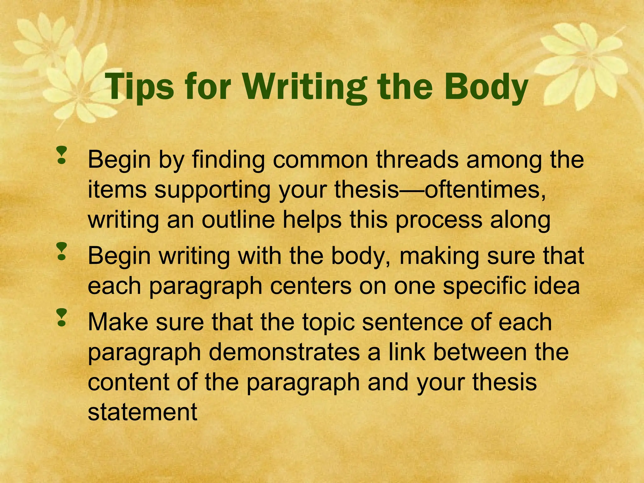 Tips for Writing the Body
 Begin by finding common threads among the
items supporting your thesis—oftentimes,
writing an outline helps this process along
 Begin writing with the body, making sure that
each paragraph centers on one specific idea
 Make sure that the topic sentence of each
paragraph demonstrates a link between the
content of the paragraph and your thesis
statement
 
