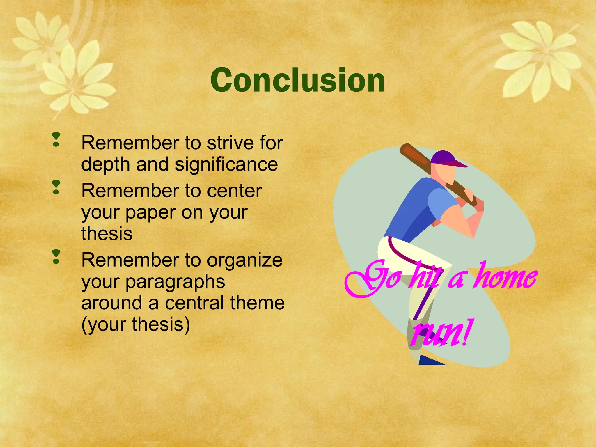 Conclusion
 Remember to strive for
depth and significance
 Remember to center
your paper on your
thesis
 Remember to organize
your paragraphs
around a central theme
(your thesis)
Go hit a home
run!
 