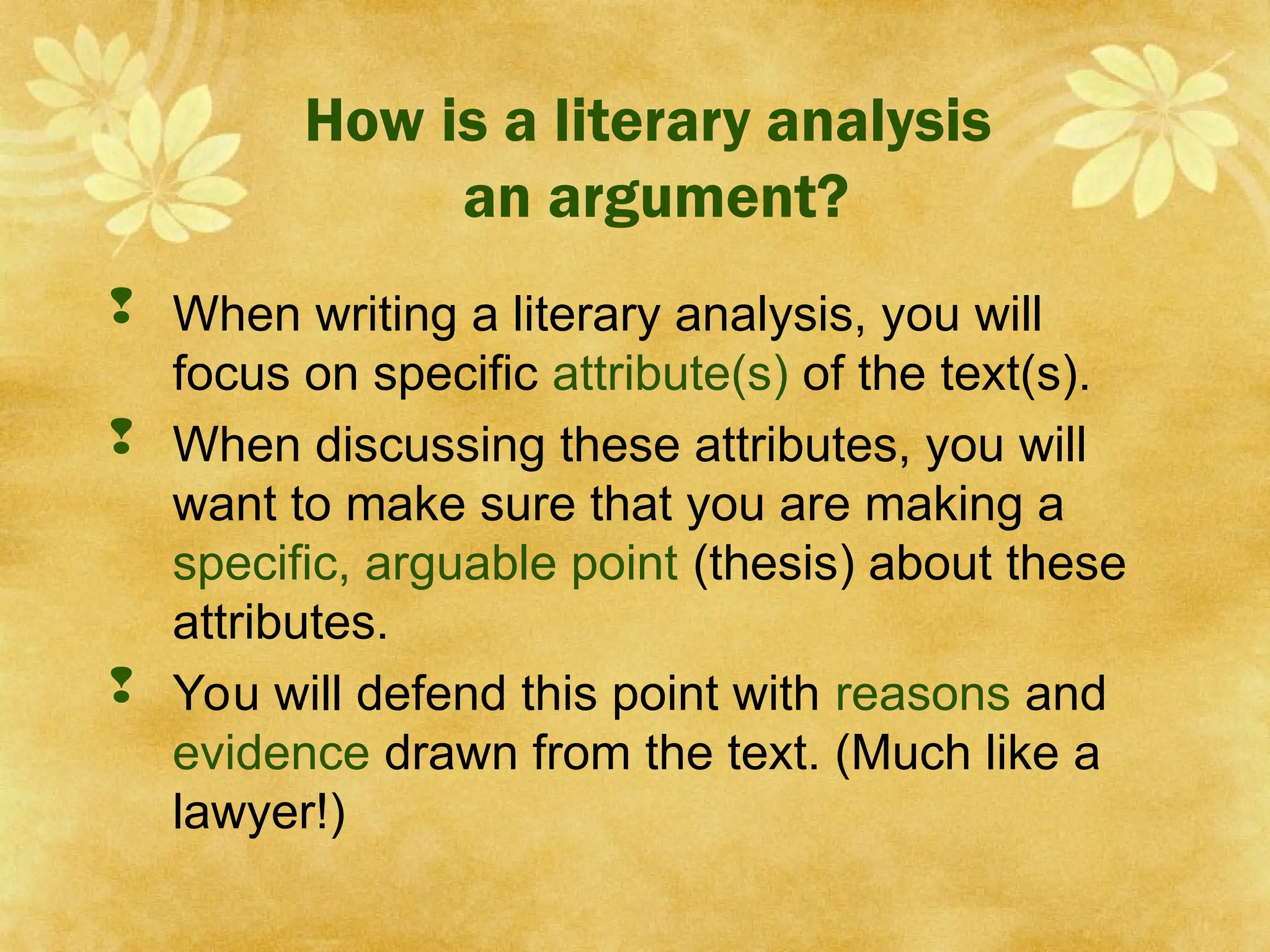 How is a literary analysis
an argument?
 When writing a literary analysis, you will
focus on specific attribute(s) of the text(s).
 When discussing these attributes, you will
want to make sure that you are making a
specific, arguable point (thesis) about these
attributes.
 You will defend this point with reasons and
evidence drawn from the text. (Much like a
lawyer!)
 