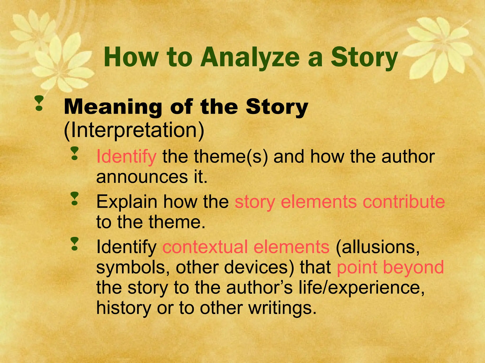 How to Analyze a Story
 Meaning of the Story
(Interpretation)
 Identify the theme(s) and how the author
announces it.
 Explain how the story elements contribute
to the theme.
 Identify contextual elements (allusions,
symbols, other devices) that point beyond
the story to the author’s life/experience,
history or to other writings.
 