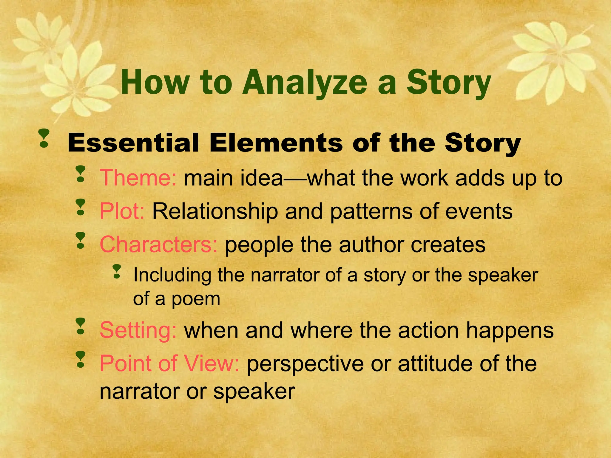How to Analyze a Story
 Essential Elements of the Story
 Theme: main idea—what the work adds up to
 Plot: Relationship and patterns of events
 Characters: people the author creates
 Including the narrator of a story or the speaker
of a poem
 Setting: when and where the action happens
 Point of View: perspective or attitude of the
narrator or speaker
 
