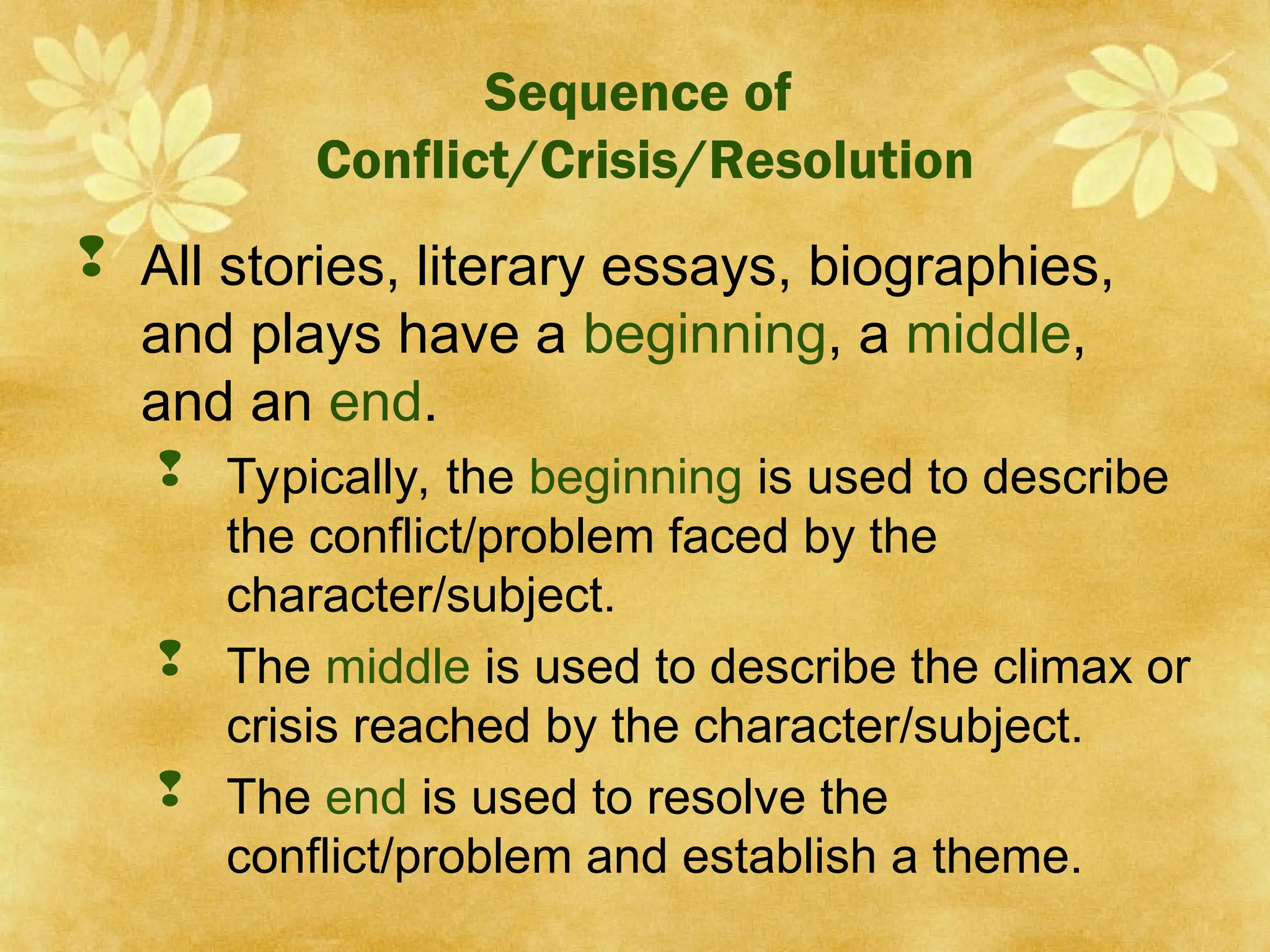 Sequence of
Conflict/Crisis/Resolution
 All stories, literary essays, biographies,
and plays have a beginning, a middle,
and an end.
 Typically, the beginning is used to describe
the conflict/problem faced by the
character/subject.
 The middle is used to describe the climax or
crisis reached by the character/subject.
 The end is used to resolve the
conflict/problem and establish a theme.
 