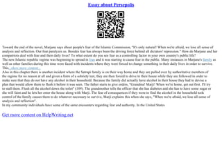 Essay about Persepolis
Toward the end of the novel, Marjane says about people's fear of the Islamic Commission, "It's only natural! When we're afraid, we lose all sense of
analysis and reflection. Our fear paralyzes us. Besides fear has always been the driving force behind all dictators' repression." How do Marjane and her
compatriots deal with fear and their daily lives? To what extent do you see fear as a controlling factor in your own country's public life?
The new Islamic republic regime was beginning to spread in Iran and it was starting to cause fear in the public. Many instances in Marjane's family as
well as other families during this time were faced with incidents where they were forced to change something in their daily lives in order to survive.
This...show more content...
Also in this chapter there is another incident where the Satrapi family is on their way home and they are pulled over by authoritative members of
the regime for no reason at all and given a form of a sobriety test, they are then forced to drive to their house while they are followed in order to
make sure that they do not have any alcohol in their household. Because the family did actually have alcohol in their house they had to devise a
plan that would allow them to flush it before it was seen. The father starts to give orders, "Grandma! Marji! When we're home, get out first. I'll try
to stall them. Flush all the alcohol down the toilet" (109). The grandmother tells the officer that she has diabetes and she has to have some sugar or
she will faint and he lets her enter the house along with Marji. The fear of consequences if they were to find the alcohol in the household took
control of the family causes them to do whatever necessary to survive, Marji explains this when she says, "When we're afraid, we lose all sense of
analysis and reflection".
In my community individuals have some of the same encounters regarding fear and authority. In the United States
Get more content on HelpWriting.net
 