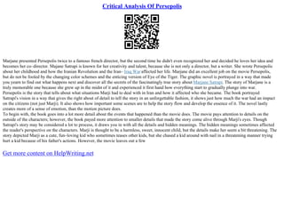 Critical Analysis Of Persepolis
Marjane presented Persepolis twice to a famous french director, but the second time he didn't even recognized her and decided he loves her idea and
becomes her co–director. Majane Satrapi is known for her creativity and talent, because she is not only a director, but a writer. She wrote Persepolis
about her childhood and how the Iranian Revolution and the Iran– Iraq War affected her life. Marjane did an excellent job on the movie Persepolis,
but do not be fooled by the changing color schemes and the enticing version of Eye of the Tiger. The graphic novel is portrayed in a way that made
you yearn to find out what happens next and discover all the secrets of the fascinatingly true story about Marjane Satrapi. The story of Marjane is a
truly memorable one because she grew up in the midst of it and experienced it first hand how everything start to gradually plunge into war.
Persepolis is the story that tells about what situations Marji had to deal with in Iran and how it affected who she became. The book portrayed
Satrapi's vision in a way that gives the right about of detail to tell the story in an unforgettable fashion, it shows just how much the war had an impact
on the citizens (not just Marji). It also shows how important some scenes are to help the story flow and develop the essence of it. The novel lastly
creates more of a sense of emotion, than the motion picture does.
To begin with, the book goes into a lot more detail about the events that happened than the movie does. The movie pays attention to details on the
outside of the characters; however, the book payed more attention to smaller details that made the story come alive through Marji's eyes. Though
Satrapi's story may be considered a lot to process, it draws you in with all the details and hidden meanings. The hidden meanings sometimes affected
the reader's perspective on the characters. Marji is thought to be a harmless, sweet, innocent child, but the details make her seem a bit threatening. The
story depicted Marji as a cute, fun–loving kid who sometimes teases other kids, but she chased a kid around with nail in a threatening manner trying
hurt a kid because of his father's actions. However, the movie leaves out a few
Get more content on HelpWriting.net
 